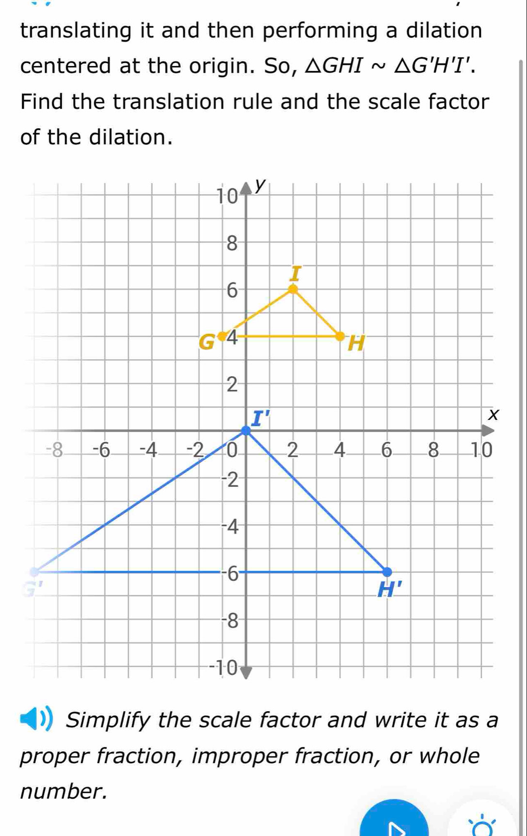 translating it and then performing a dilation
centered at the origin. So, △ GHIsim △ G'H'I'.
Find the translation rule and the scale factor
of the dilation.
Simplify the scale factor and write it as a
proper fraction, improper fraction, or whole
number.