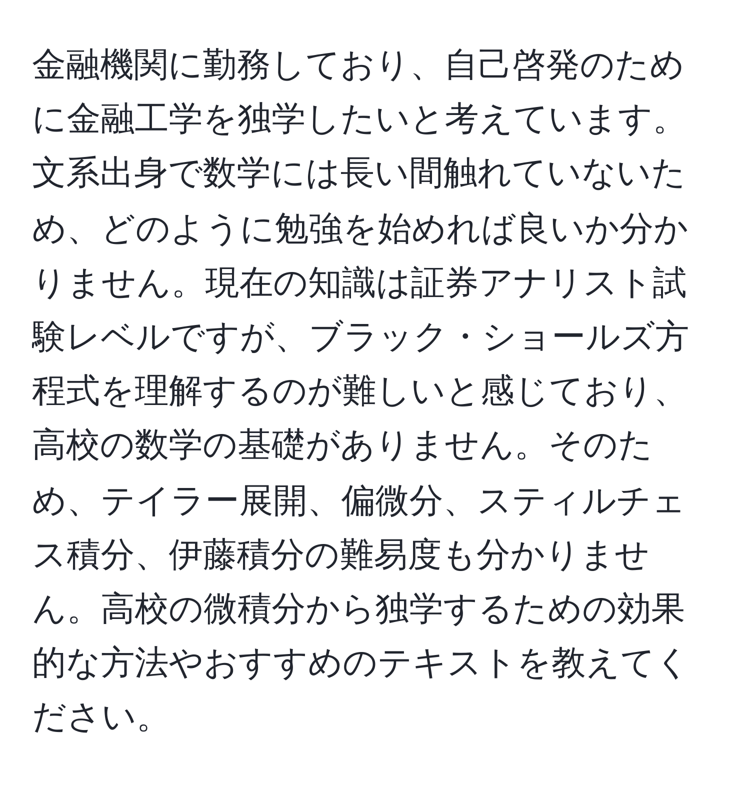 金融機関に勤務しており、自己啓発のために金融工学を独学したいと考えています。文系出身で数学には長い間触れていないため、どのように勉強を始めれば良いか分かりません。現在の知識は証券アナリスト試験レベルですが、ブラック・ショールズ方程式を理解するのが難しいと感じており、高校の数学の基礎がありません。そのため、テイラー展開、偏微分、スティルチェス積分、伊藤積分の難易度も分かりません。高校の微積分から独学するための効果的な方法やおすすめのテキストを教えてください。