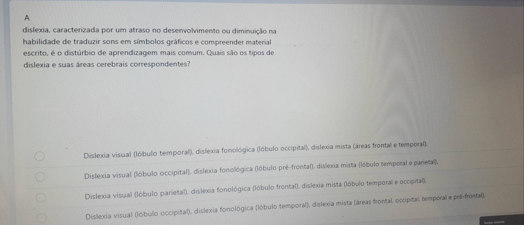 A
dislexia, caracterizada por um atraso no desenvolvimento ou diminuição na
habilidade de traduzir sons em símbolos gráficos e compreender material
escrito, é o distúrbio de aprendizagem mais comum. Quais são os tipos de
dislexia e suas áreas cerebrais correspondentes?
Dislexia visual (lóbulo temporal), dislexia fonológica (lóbulo occipital), dislexia mista (áreas frontal e temporal).
Dislexia visual (lóbulo occipital), dislexia fonológica (lóbulo pré-frontal), dislexia mista (lóbulo temporal e parietal).
Dislexia visual (lóbulo parietal), dislexia fonológica (lóbulo frontal), dislexia mista (lóbulo temporal e occipital).
Dislexia visual (lóbulo occipital), dislexia fonológica (lóbulo temporal), dislexia mista (áreas frontal, occipital, temporal e pré-frontal).
Tampo restante