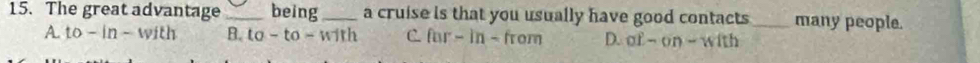 The great advantage _being_ a cruise is that you usually have good contacts_ many people.
A. to-in-with B. to -to- with C. fur - in - from D. of-on-with