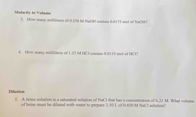 Molarity to Volume 
3. How many milliliters of 0.250 M NaOH contain 0.0175 mol of NaOH? 
4. How many milliliters of 1.35 M HCl contain 0.0135 mol of HCl? 
Dilution 
5. A brine solution is a saturated solution of NaCl that has a concentration of 6.21 M. What volume 
of brine must be diluted with water to prepare 2.50 L of 0.450 M NaCl solution?