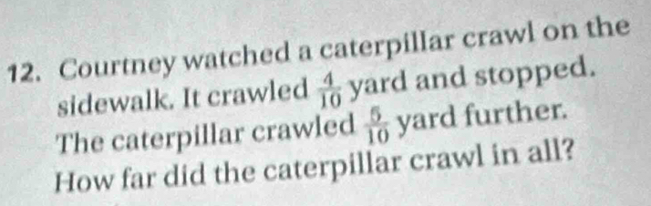 Courtney watched a caterpillar crawl on the 
sidewalk. It crawled  4/10  yard and stopped. 
The caterpillar crawled  5/10  yard further. 
How far did the caterpillar crawl in all?