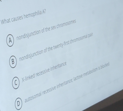 What causes hemophilia A?
A nondisjunction of the sex chromosomes
B nondisjunction of the twenty-first chromosomal pa
C X -linked recessive inheritance
autosomal recessive inheritance; lactose metabolism is block
