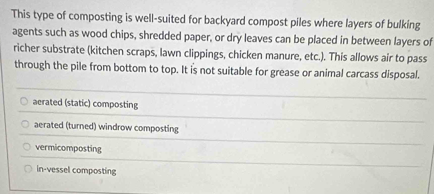 This type of composting is well-suited for backyard compost piles where layers of bulking
agents such as wood chips, shredded paper, or dry leaves can be placed in between layers of
richer substrate (kitchen scraps, lawn clippings, chicken manure, etc.). This allows air to pass
through the pile from bottom to top. It is not suitable for grease or animal carcass disposal.
aerated (static) composting
aerated (turned) windrow composting
vermicomposting
in-vessel composting