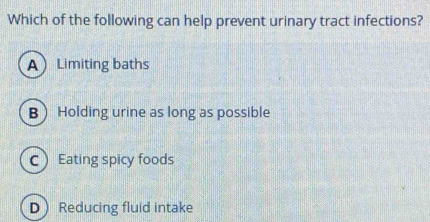 Which of the following can help prevent urinary tract infections?
ALimiting baths
BHolding urine as long as possible
C Eating spicy foods
D Reducing fluid intake