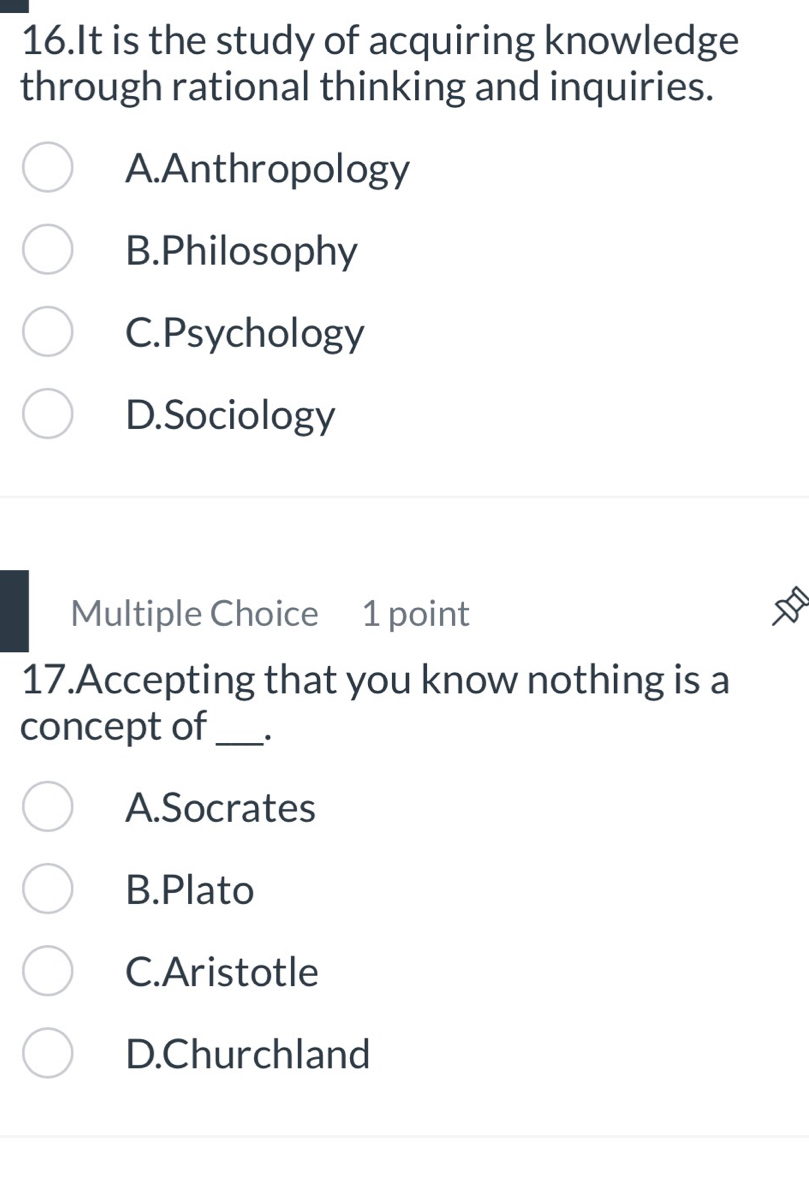 It is the study of acquiring knowledge
through rational thinking and inquiries.
A.Anthropology
B.Philosophy
C.Psychology
D.Sociology
Multiple Choice 1 point
17.Accepting that you know nothing is a
concept of_
A.Socrates
B.Plato
C.Aristotle
D.Churchland