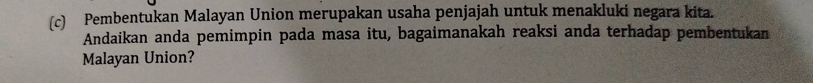 Pembentukan Malayan Union merupakan usaha penjajah untuk menakluki negara kita. 
Andaikan anda pemimpin pada masa itu, bagaimanakah reaksi anda terhadap pembentukan 
Malayan Union?