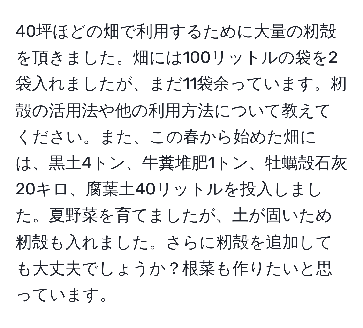 40坪ほどの畑で利用するために大量の籾殻を頂きました。畑には100リットルの袋を2袋入れましたが、まだ11袋余っています。籾殻の活用法や他の利用方法について教えてください。また、この春から始めた畑には、黒土4トン、牛糞堆肥1トン、牡蠣殻石灰20キロ、腐葉土40リットルを投入しました。夏野菜を育てましたが、土が固いため籾殻も入れました。さらに籾殻を追加しても大丈夫でしょうか？根菜も作りたいと思っています。