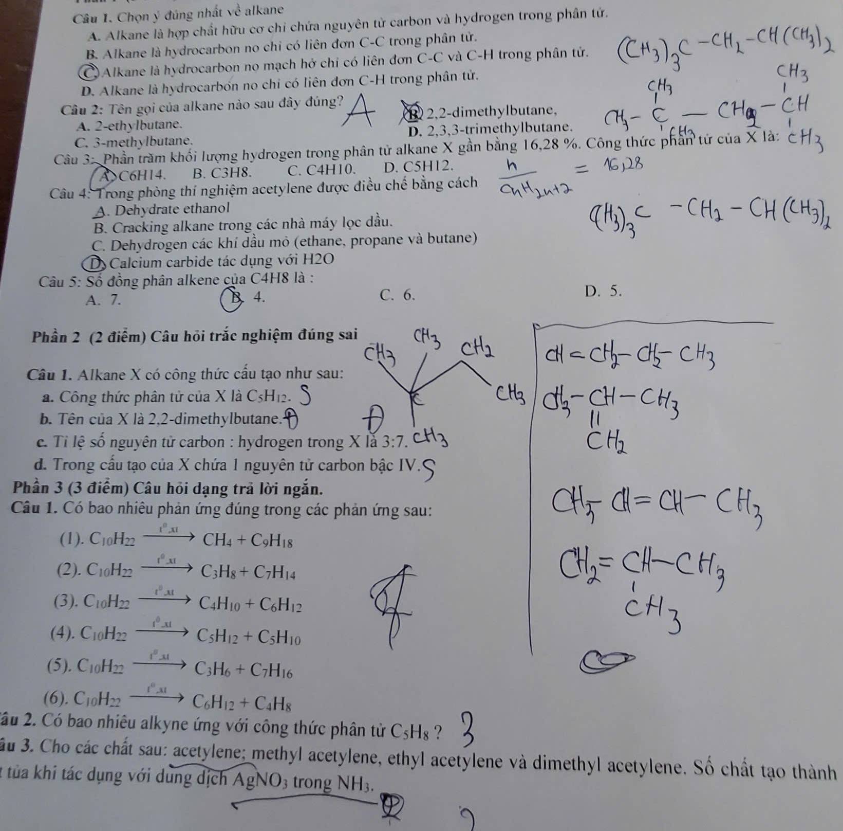 Chọn ý đúng nhất về alkane
A. Alkane là hợp chất hữu cơ chi chứa nguyên tử carbon và hydrogen trong phân tứ.
B Alkane là hydrocarbon no chi có liên đơn C-C trong phân tử.
Alkane là hydrocarbon no mạch hở chi có liên đơn C-C và C-H trong phân tử.
D. Alkane là hydrocarbón no chỉ có liên đơn C-H trong phân tử.
Câu 2: Tên gọi của alkane nào sau đây đúng?
A. 2-ethylbutane. 1 2,2-dimethylbutane,
C. 3-methylbutane. D. 2,3,3-trimethylbutane.
Câu 3: Phần trăm khối lượng hydrogen trong phân tử alkane X gần bằng 16,28 %. Công thức phần tứ của X là:
A C6H14. B. C3H8. C. C4H10. D. C5H12.
Câu 4: Trong phòng thí nghiệm acetylene được điều chế bằng cách
A. Dehydrate ethanol
B. Cracking alkane trong các nhà máy lọc dầu.
C. Dehydrogen các khí dầu mỏ (ethane, propane và butane)
D  Calcium carbide tác dụng với H2O
Câu 5: Số đồng phân alkene của C4H8 là :
A. 7. B. 4. C. 6.
D. 5.
Phần 2 (2 điểm) Câu hỏi trắc nghiệm đúng sa
Câu 1. Alkane X có công thức cấu tạo như sau:
a. Công thức phân tử của X là C_5H_12
b Tên của X là 2,2-dimethylbutane.
e. Tỉi lệ số nguyên tử carbon : hydrogen trong X lắ 3:7.
d. Trong cấu tạo của X chứa 1 nguyên tử carbon bậc IV.
Phần 3 (3 điểm) Câu hỏi dạng trả lời ngắn.
Câu 1. Có bao nhiêu phản ứng đúng trong các phản ứng sau:
(1). C_10H_22xrightarrow I^0xICH_4+C_9H_18
(2). C_10H_22xrightarrow I^0xIC_3H_8+C_7H_14
(3). C_10H_22xrightarrow t^0_31C_4H_10+C_6H_12
(4). C_10H_22xrightarrow I^0_-31C_5H_12+C_5H_10
(5). C_10H_22xrightarrow I^0_31C_3H_6+C_7H_16
(6). C_10H_22xrightarrow I^0_31C_6H_12+C_4H_8
2ầu 2. Có bao nhiêu alkyne ứng với công thức phân tử C_5H_8 ?
ầu 3. Cho các chất sau: acetylene; methyl acetylene, ethyl acetylene và dimethyl acetylene. Số chất tạo thành
2 tủa khi tác dụng với dùng dịch AgNO3 trong NH_3.