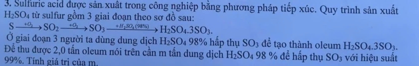 Sulfuric acid được sản xuất trong công nghiệp bằng phương pháp tiếp xúc. Quy trình sản xuất
H_2SO_4 từ sulfur gồm 3 giai đoạn theo sơ đồ sau:
Sxrightarrow +O_2SO_2xrightarrow +O_2SO_3xrightarrow +H_2SO_4(98% )H_2SO_4.3SO_3. 
Ở giai đoạn 3 người ta dùng dung dịch H_2SO_4 98% hấp thụ SO_3 để tạo thành oleum H_2SO_4.3SO_3. 
Để thu được 2, 0 tấn oleum nói trên cần m tấn dung dịch H_2SO_498% để hấp thụ SO_3 với hiệu suất
99%. Tính giá trị của m.