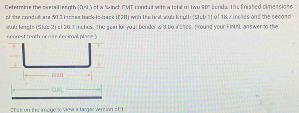 Determine the overall length (OAL) of a ¾-inch EMT conduit with a total of two 90° bends. The finished dimensions 
of the conduit are 50.0 inches back-to-back (B2B) with the first stub length (Stub 1) of 18.7 inches and the second
stub length (Stub 2) of 20.7 inches. The gain for your bender is 3.06 inches. (Round your FINAL answer to the 
nearest tenth or one decimal place.) 
OAL 
Click on the image to view a larger version of it.