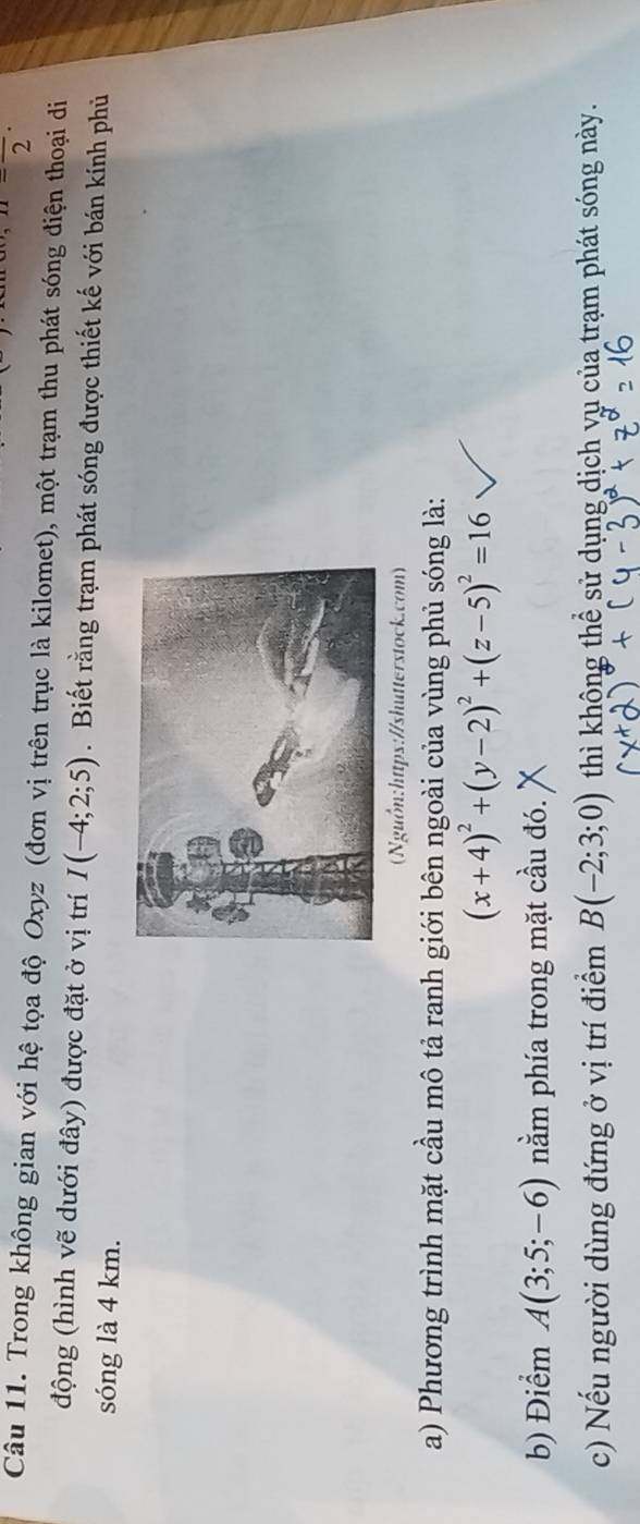 n-frac 2· 
Câu 11. Trong không gian với hệ tọa độ Oxyz (đơn vị trên trục là kilomet), một trạm thu phát sóng điện thoại di 
động (hình vẽ dưới đây) được đặt ở vị trí I(-4;2;5). Biết rằng trạm phát sóng được thiết kế với bán kính phủ 
sóng là 4 km. 
Nguồn:https://shutterstock.com) 
a) Phương trình mặt cầu mô tả ranh giới bên ngoài của vùng phủ sóng là:
(x+4)^2+(y-2)^2+(z-5)^2=16
b) Điểm A(3;5;-6) nằm phía trong mặt cầu đó. 
c) Nếu người dùng đứng ở vị trí điểm B(-2;3;0) thì không thể sử dụng dịch vụ của trạm phát sóng này.