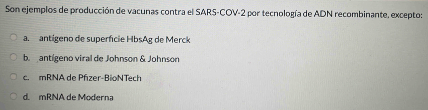 Son ejemplos de producción de vacunas contra el SARS-COV-2 por tecnología de ADN recombinante, excepto:
a. antígeno de superfcie HbsAg de Merck
b. antígeno viral de Johnson & Johnson
c. mRNA de Pfzer-BioNTech
d. mRNA de Moderna