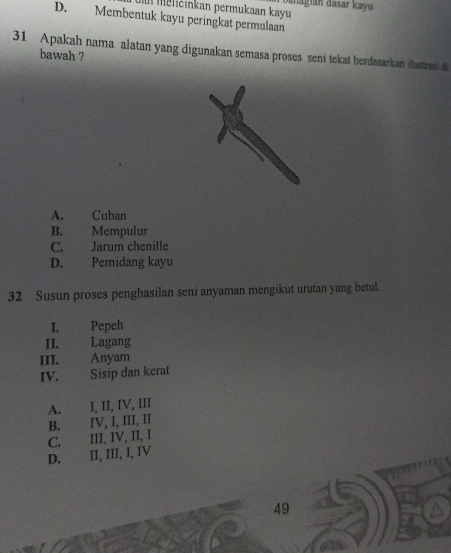 me icinkan permukaan kayu diagián dasar kayu
D. Membentuk kayu peringkat permulaan
31 Apakah nama alatan yang digunakan semasa proses seni tekat berdasarkan ilustrasi di
bawah ?
A. Cuban
B. Mempulur
C. Jarum chenille
D. Pemidang kayu
32 Susun proses penghasilan seni anyaman mengikut urutan yang betul.
I. Pepeh
II. Lagang
III. Anyam
IV. Sisip dan kerat
A. I, II, IV, III
B. IV, I, III, II
D. II, III, I, IV C. III, IV, II, I
49