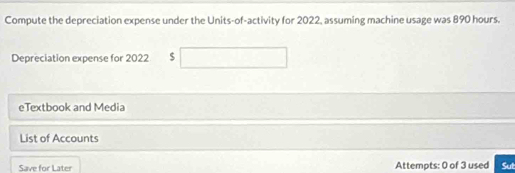 Compute the depreciation expense under the Units-of-activity for 2022, assuming machine usage was 890 hours. 
Depreciation expense for 2022 $
eTextbook and Media 
List of Accounts 
Save for Later Attempts: 0 of 3 used Sut