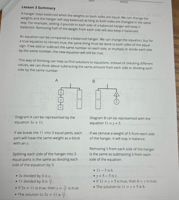 DATE PERBOID 
Lesson 3 Summary 
A hanger stays balanced when the weights on both sides are equal. We can change the 
weights and the hanger will stay balanced as long as both sides are changed in the same 
way. For example, adding 2 pounds to each side of a balanced hanger will keep it 
balanced. Removing half of the weight from each side will also keep it balanced. 
An equation can be compared to a balanced hanger. We can change the equation, but for 
a true equation to remain true, the same thing must be done to both sides of the equal 
sign. If we add or subtract the same number on each side, or multiply or divide each side 
by the same number, the new equation will still be true. 
This way of thinking can help us find solutions to equations. Instead of checking different 
values, we can think about subtracting the same amount from each side or dividing each 
side by the same number. 
A 
B 
× 
× 11 11 5 
Diagram A can be represented by the Diagram B can be represented with the 
equation 3x=11. equation 11=y+5. 
If we break the 11 into 3 equal parts, each If we remove a weight of 5 from each side 
part will have the same weight as a block of the hanger, it will stay in balance. 
with an x. 
Removing 5 from each side of the hanger 
Splitting each side of the hanger into 3 is the same as subtracting 5 from each 
equal parts is the same as dividing each side of the equation. 
side of the equation by 3.
11-5 is 6.
3x divided by 3 is x. y+5-5isy.
11 divided by 3 is  11/3 . If11=y+5 is true, then 6=y is true. 
If 3x=11 is true, then x= 11/3  is true. The solution to 11=y+5 is 6. 
The solution to 3x=11 is  11/3 .