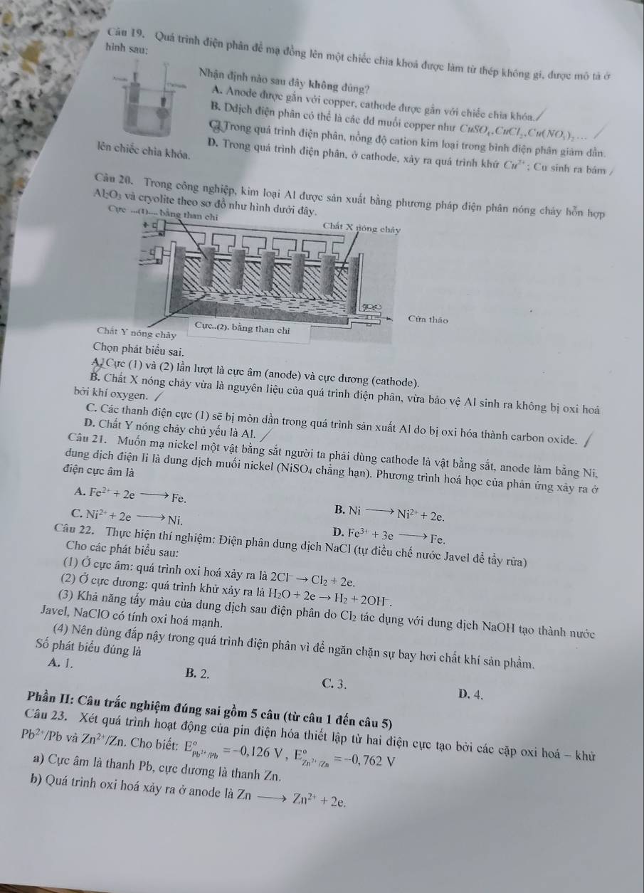 hinh sau:
Câu 19. Quá trình điện phân để mạ đồng lên một chiếc chia khoá được làm từ thép khóng gi, được mô tả ở
Nhận định nào sau đây không dúng?
A. Anode được gắn với copper, cathode được gần với chiếc chia khóa.
B. Ddịch điện phân có thể là các dd muối copper như CuSO_4.CuCl_2.Cu(NO_3)_2..
G Trong quá trình điện phân, nồng độ cation kim loại trong bình điện phân giảm dẫn.
lên chiếc chia khóa.
D. Trong quá trình điện phân, ở cathode, xảy ra quá trình khứ Cư'' ; Cu sinh ra bám /
Câu 20. Trong công nghiệp, kim loại Al được sản xuất bằng phương pháp điện phân nóng cháy hỗn hợp
AlO₃ và cryolite theo sơ đồ như hình dưới đây.
Cực ...(1).... bằng than chi
a thảo
Chấ
Chọn phát biểu sai.
A. Cực (1) và (2) lần lượt là cực âm (anode) và cực dương (cathode).
bởi khí oxygen. /
B. Chất X nóng chảy vừa là nguyên liệu của quá trình điện phân, vừa bảo vệ Al sinh ra không bị oxi hoá
C. Các thanh điện cực (1) sẽ bị mòn dần trong quá trình sản xuất Al do bị oxi hóa thành carbon oxide.
D. Chất Y nóng chảy chủ yếu là Al.
Câu 21. Muốn mạ nickel một vật bằng sắt người ta phải dùng cathode là vật bằng sắt, anode làm bằng Ni.
điện cực âm là
dung dịch điện li là dung dịch muối nickel (NiSO4 chẳng hạn). Phương trình hoá học của phản ứng xây ra ở
A. Fe^(2+)+2eto Fe.
B.
C. Ni^(2+)+2eto Ni. Nito Ni^(2+)+2e.
D. Fe^(3+)+3eto Fe.
Câu 22. Thực hiện thí nghiệm: Điện phân dung dịch NaCl (tự điều chế nước Javel đề tẩy rửa)
Cho các phát biểu sau:
(1) Ở cực âm: quá trình oxi hoá xảy ra là 2Cl^-to Cl_2+2e.
(2) Ở cực dương: quá trình khử xảy ra là H_2O+2eto H_2+2OH^-.
(3) Khả năng tẩy màu của dung dịch sau điện phân do Cl_2 tác dụng với dung dịch NaOH tạo thành nước
Javel, NaClO có tính oxi hoá mạnh.
(4) Nên dùng đắp nậy trong quá trình điện phân vì để ngăn chặn sự bay hơi chất khí sản phẩm.
Số phát biểu đúng là
A. 1. C. 3.
B. 2.
D. 4.
Phần II: Câu trắc nghiệm đúng sai gồm 5 câu (từ câu 1 đến câu 5)
Câu 23. Xét quá trình hoạt động của pin điện hóa thiết lập từ hai điện cực tạo bởi các cặp oxi hoá - khử và
Pb^(2+)/Pb Zn^(2+)/Zn. Cho biết: E_Pb^(2+)/Pb^circ =-0,126V,E_Zn^(2+)/Zn^circ =-0,762V
a) Cực âm là thanh Pb, cực dương là thanh Zn.
b) Quá trình oxi hoá xảy ra ở anode là Zn Zn^(2+)+2e.