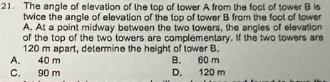 The angle of elevation of the top of tower A from the foot of tower B is
twice the angle of elevation of the top of tower B from the foot of tower
A. At a point midway between the two towers, the angles of elevation
of the top of the two towers are complementary. If the two towers are
120 m apart, determine the height of tower B.
A. 40 m B. 60 m
C. 90 m D. 120 m