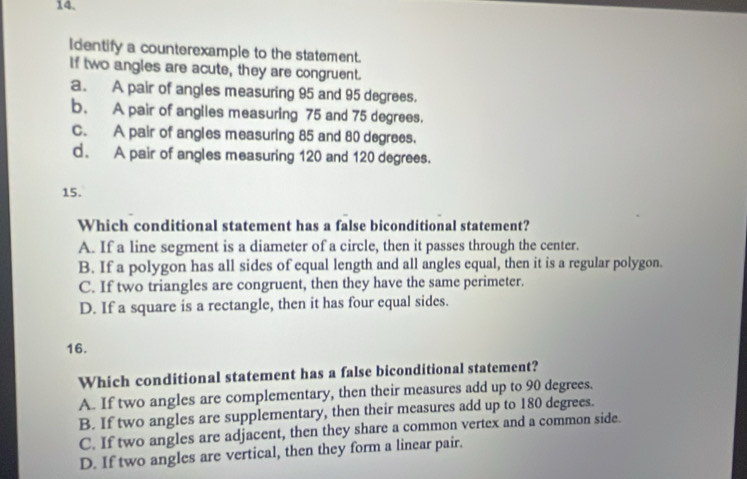 Identify a counterexample to the statement.
if two angles are acute, they are congruent.
a. A pair of angles measuring 95 and 95 degrees.
b. A pair of anglies measuring 75 and 75 degrees.
C. A pair of angles measuring 85 and 80 degrees.
d. A pair of angles measuring 120 and 120 degrees.
15.
Which conditional statement has a false biconditional statement?
A. If a line segment is a diameter of a circle, then it passes through the center.
B. If a polygon has all sides of equal length and all angles equal, then it is a regular polygon.
C. If two triangles are congruent, then they have the same perimeter.
D. If a square is a rectangle, then it has four equal sides.
16.
Which conditional statement has a false biconditional statement?
A. If two angles are complementary, then their measures add up to 90 degrees.
B. If two angles are supplementary, then their measures add up to 180 degrees.
C. If two angles are adjacent, then they share a common vertex and a common side.
D. If two angles are vertical, then they form a linear pair.