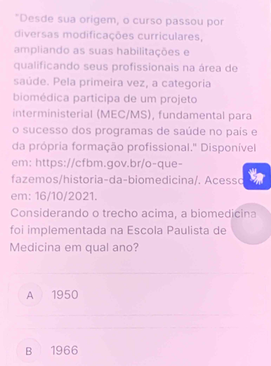 "Desde sua origem, o curso passou por
diversas modificações curriculares,
ampliando as suas habilitações e
qualificando seus profissionais na área de
saúde. Pela primeira vez, a categoria
biomédica participa de um projeto
interministerial (MEC/MS), fundamental para
o sucesso dos programas de saúde no país e
da própria formação profissional.'' Disponível
em: https://cfbm.gov.br/o-que-
fazemos/historia-da-biomedicina/. Acesso
em: 16/10/2021.
Considerando o trecho acima, a biomedicina
foi implementada na Escola Paulista de
Medicina em qual ano?
A 1950
B 1966