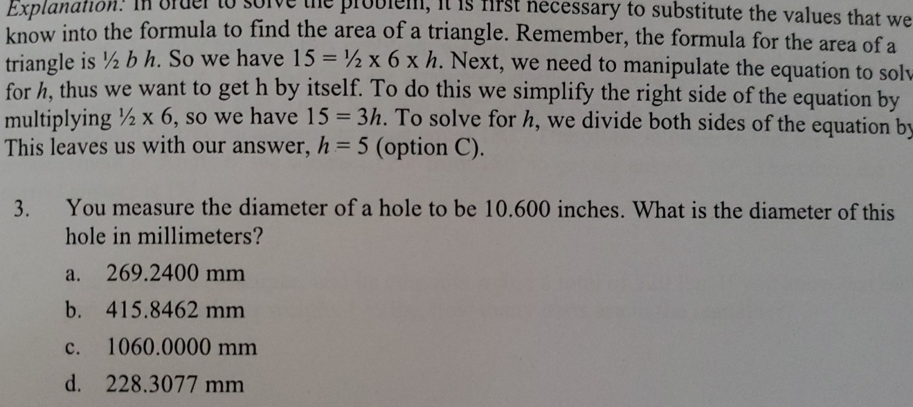 Explanation. In order to sorve the problem, it is first necessary to substitute the values that we
know into the formula to find the area of a triangle. Remember, the formula for the area of a
triangle is ½ b h. So we have 15=1/2* 6* h. Next, we need to manipulate the equation to solv
for h, thus we want to get h by itself. To do this we simplify the right side of the equation by
multiplying 1/2* 6 , so we have 15=3h. To solve for h, we divide both sides of the equation by
This leaves us with our answer, h=5 (option C).
3. You measure the diameter of a hole to be 10.600 inches. What is the diameter of this
hole in millimeters?
a. 269.2400 mm
b. 415.8462 mm
c. 1060.0000 mm
d. 228.3077 mm