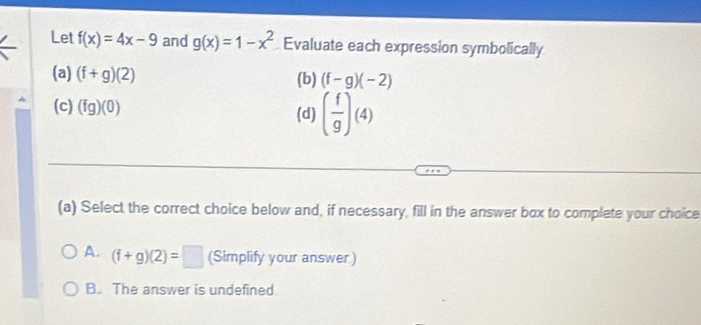 Let f(x)=4x-9 and g(x)=1-x^2 Evaluate each expression symbolically
(a) (f+g)(2) (b) (f-g)(-2)
(c) (fg)(0) (d) ( f/g )(4)
(a) Select the correct choice below and, if necessary, fill in the answer box to complete your choice
A. (f+g)(2)=□ (Simplify your answer)
B. The answer is undefined