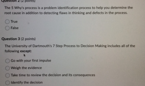 The 5 Why's process is a problem identification process to help you determine the
root cause in addition to detecting flaws in thinking and defects in the process.
True
False
Question 3 (2 points)
The University of Dartmouth's 7 Step Process to Decision Making includes all of the
following except:
Go with your first impulse
Weigh the evidence
Take time to review the decision and its consequences
Identify the decision