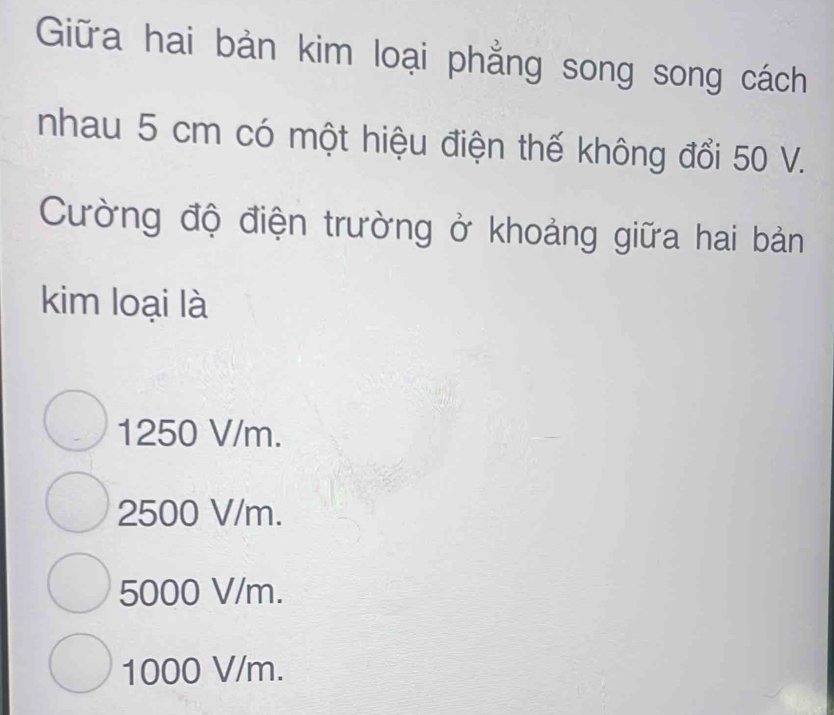 Giữa hai bản kim loại phẳng song song cách
nhau 5 cm có một hiệu điện thế không đổi 50 V.
Cường độ điện trường ở khoảng giữa hai bản
kim loại là
1250 V/m.
2500 V/m.
5000 V/m.
1000 V/m.