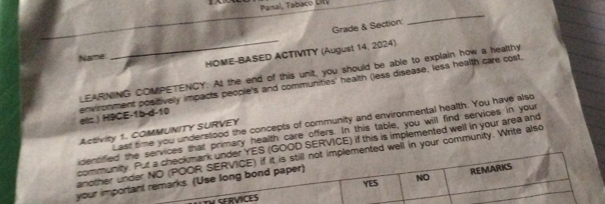 Panal, Tabaco City 
Grade & Section: 
_ 
HOME-BASED ACTIVITY (August 14, 2024) 
Name 
_ 
LEARNING COMPETENCY: At the end of this unit, you should be able to explain how a healthy 
environment positivelly impacts people's and communities' health (less disease, less health care cost, 
ets.) H9CE-1b d-10 
time you understood the concepts of community and environmental health. You have also 
Activity 1. COMMUNITY SURVEY 
rimary health care offers. In this table, you will find services in your 
SERVICE) if this is implemented well in your area and 
in your community. Write also