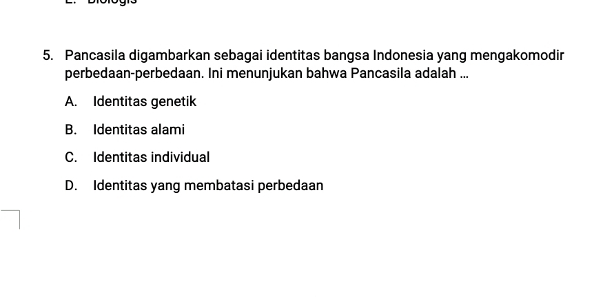 Pancasila digambarkan sebagai identitas bangsa Indonesia yang mengakomodir
perbedaan-perbedaan. Ini menunjukan bahwa Pancasila adalah ...
A. Identitas genetik
B. Identitas alami
C. Identitas individual
D. Identitas yang membatasi perbedaan