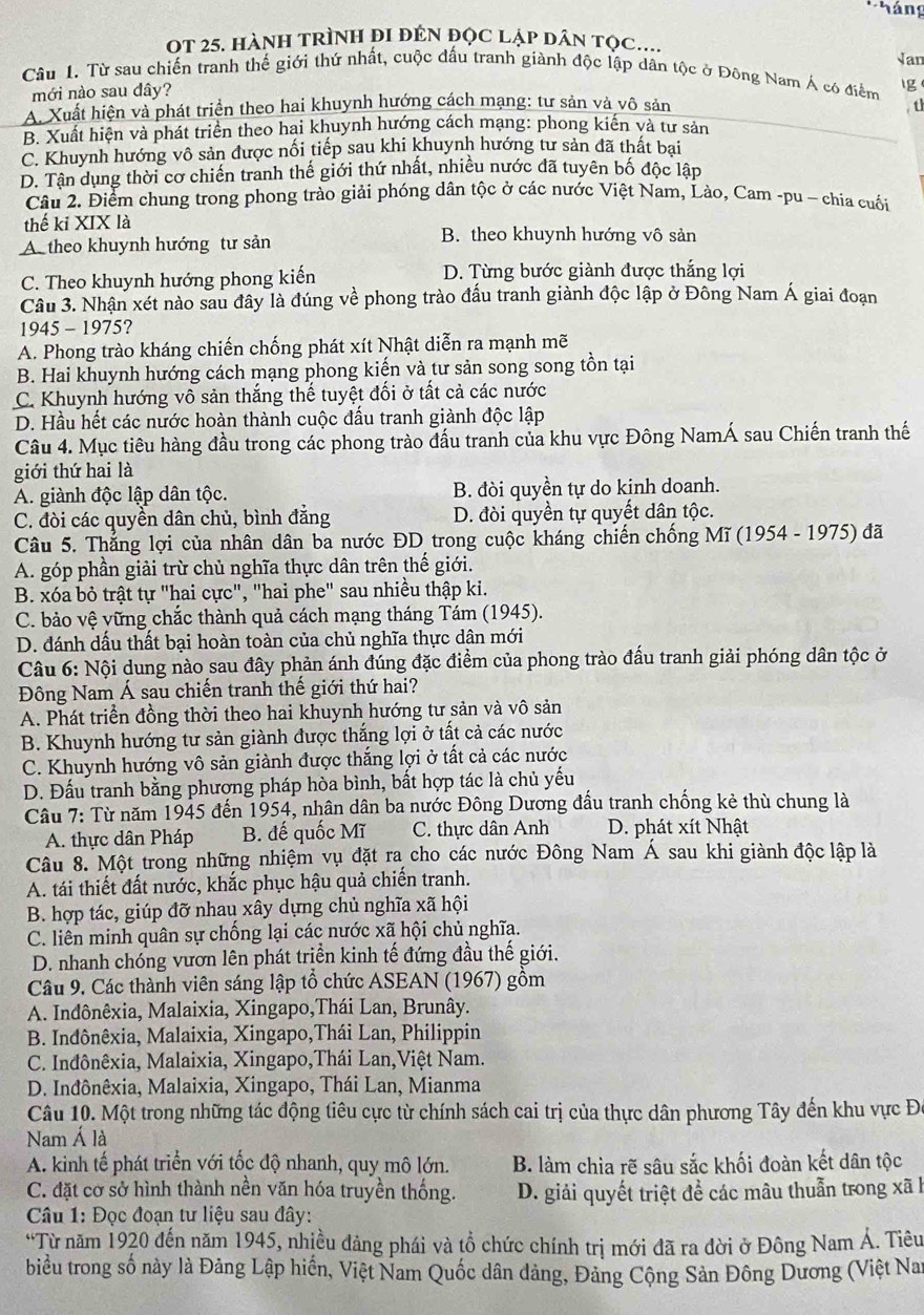 háng
OT 25. hànH tRÌnH đi đÊN đọc lập dân tọc....
Câu 1. Từ sau chiến tranh thế giới thứ nhất, cuộc đấu tranh giành độc lập dân tộc ở Đông Nam Á có điểm Van
mới nào sau dây?
Ig
A. Xuất hiện và phát triển theo hai khuynh hướng cách mạng: tư sản và vô sản  th
B. Xuất hiện và phát triển theo hai khuynh hướng cách mạng: phong kiến và tư sản
C. Khuynh hướng vô sản được nối tiếp sau khi khuynh hướng tư sản đã thất bại
D. Tận dụng thời cơ chiến tranh thế giới thứ nhất, nhiều nước đã tuyên bố độc lập
Câu 2. Điểm chung trong phong trào giải phóng dân tộc ở các nước Việt Nam, Lào, Cam -pu - chia cuối
thế kỉ XIX là B. theo khuynh hướng vô sản
A theo khuynh hướng tư sản
C. Theo khuynh hướng phong kiến D. Từng bước giành được thắng lợi
Câu 3. Nhận xét nào sau đây là đúng về phong trào đấu tranh giành độc lập ở Đông Nam Á giai đoạn
1945 - 1975?
A. Phong trào kháng chiến chống phát xít Nhật diễn ra mạnh mẽ
B. Hai khuynh hướng cách mạng phong kiến và tư sản song song tồn tại
C. Khuynh hướng vô sản thắng thế tuyệt đối ở tất cả các nước
D. Hầu hết các nước hoàn thành cuộc đấu tranh giành độc lập
Câu 4. Mục tiêu hàng đầu trong các phong trào đấu tranh của khu vực Đông NamÁ sau Chiến tranh thế
giới thứ hai là
A. giành độc lập dân tộc. B. đòi quyền tự do kinh doanh.
C. đòi các quyền dân chủ, bình đẳng D. đòi quyền tự quyết dân tộc.
Câu 5. Thắng lợi của nhân dân ba nước ĐD trong cuộc kháng chiến chống Mĩ (1954 - 1975) đã
A. góp phần giải trừ chủ nghĩa thực dân trên thế giới.
B. xóa bỏ trật tự "hai cực", "hai phe" sau nhiều thập ki.
C. bảo vệ vững chắc thành quả cách mạng tháng Tám (1945).
D. đánh dầu thất bại hoàn toàn của chủ nghĩa thực dân mới
Câu 6: Nội dung nào sau đây phản ánh đúng đặc điểm của phong trào đấu tranh giải phóng dân tộc ở
Đông Nam Á sau chiến tranh thế giới thứ hai?
A. Phát triển đồng thời theo hai khuynh hướng tư sản và vô sản
B. Khuynh hướng tư sản giành được thắng lợi ở tất cả các nước
C. Khuynh hướng vô sản giành được thắng lợi ở tất cả các nước
D. Đấu tranh bằng phương pháp hòa bình, bất hợp tác là chủ yếu
Câu 7: Từ năm 1945 đến 1954, nhân dân ba nước Đông Dương đấu tranh chống kẻ thù chung là
A. thực dân Pháp B. đế quốc Mĩ C. thực dân Anh D. phát xít Nhật
Câu 8. Một trong những nhiệm vụ đặt ra cho các nước Đông Nam Á sau khi giành độc lập là
A. tái thiết đất nước, khắc phục hậu quả chiến tranh.
B. hợp tác, giúp đỡ nhau xây dựng chủ nghĩa xã hội
C. liên minh quân sự chống lại các nước xã hội chủ nghĩa.
D. nhanh chóng vươn lên phát triển kinh tế đứng đầu thế giới.
Câu 9. Các thành viên sáng lập tổ chức ASEAN (1967) gồm
A. Indônêxia, Malaixia, Xingapo,Thái Lan, Brunây.
B. Indônêxia, Malaixia, Xingapo,Thái Lan, Philippin
C. Inđônêxia, Malaixia, Xingapo,Thái Lan,Việt Nam.
D. Inđônêxia, Malaixia, Xingapo, Thái Lan, Mianma
Câu 10. Một trong những tác động tiêu cực từ chính sách cai trị của thực dân phương Tây đến khu vực Đ
Nam Á là
A. kinh tế phát triển với tốc độ nhanh, quy mô lớn. B. làm chia rẽ sâu sắc khối đoàn kết dân tộc
C. đặt cơ sở hình thành nền văn hóa truyền thống.  D. giải quyết triệt để các mâu thuẫn trong xã h
Câu 1: Đọc đoạn tư liệu sau đây:
*Từ năm 1920 đến năm 1945, nhiều dảng phái và tổ chức chính trị mới đã ra đời ở Đông Nam Á. Tiêu
biểu trong số này là Đảng Lập hiến, Việt Nam Quốc dân dảng, Đảng Cộng Sản Đông Dương (Việt Nai
