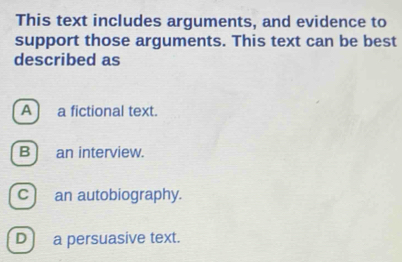 This text includes arguments, and evidence to
support those arguments. This text can be best
described as
A ] a fictional text.
B an interview.
c) an autobiography.
D) a persuasive text.