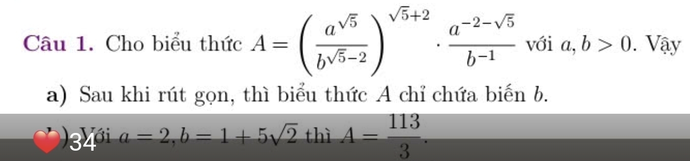 Cho biểu thức A=( a^(sqrt(5))/b^(sqrt(5)-2) )^sqrt(5)+2·  (a^(-2-sqrt(5)))/b^(-1)  với a, b>0. Vậy 
a) Sau khi rút gọn, thì biểu thức A chỉ chứa biến b. 
34 a=2, b=1+5sqrt(2) h A= 113/3 .