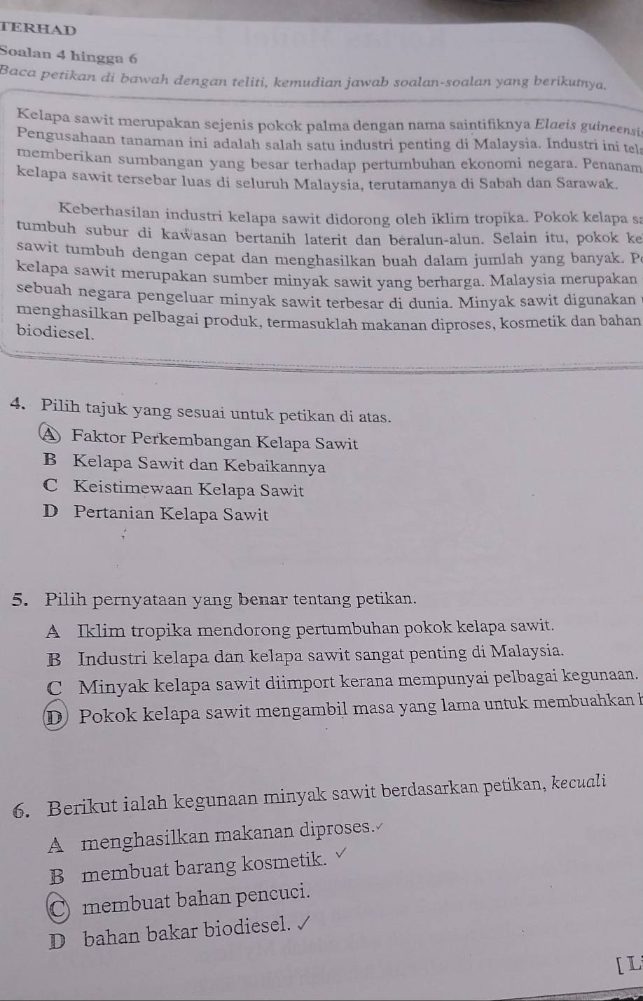 TERHAD
Soalan 4 hingga 6
Baca petikan di bawah dengan teliti, kemudian jawab soalan-soalan yang berikutnya.
Kelapa sawit merupakan sejenis pokok palma dengan nama saintifiknya Elaeis guineensi
Pengusahaan tanaman ini adalah salah satu industri penting di Malaysia. Industri ini tel
memberikan sumbangan yang besar terhadap pertumbuhan ekonomi negara. Penanam
kelapa sawit tersebar luas di seluruh Malaysia, terutamanya di Sabah dan Sarawak.
Keberhasilan industri kelapa sawit didorong oleh iklim tropika. Pokok kelapa s:
tumbuh subur di kawasan bertanih laterit dan beralun-alun. Selain itu, pokok ke
sawit tumbuh dengan cepat dan menghasilkan buah dalam jumlah yang banyak. P
kelapa sawit merupakan sumber minyak sawit yang berharga. Malaysia merupakan
sebuah negara pengeluar minyak sawit terbesar di dunia. Minyak sawit digunakan
menghasilkan pelbagai produk, termasuklah makanan diproses, kosmetik dan bahan
biodiesel
4. Pilih tajuk yang sesuai untuk petikan di atas.
A Faktor Perkembangan Kelapa Sawit
B Kelapa Sawit dan Kebaikannya
C Keistimewaan Kelapa Sawit
D Pertanian Kelapa Sawit
5. Pilih pernyataan yang benar tentang petikan.
A Iklim tropika mendorong pertumbuhan pokok kelapa sawit.
B Industri kelapa dan kelapa sawit sangat penting di Malaysia.
C Minyak kelapa sawit diimport kerana mempunyai pelbagai kegunaan.
D Pokok kelapa sawit mengambil masa yang lama untuk membuahkan h
6. Berikut ialah kegunaan minyak sawit berdasarkan petikan, kecuali
A menghasilkan makanan diproses.
B membuat barang kosmetik.
C membuat bahan pencuci.
D bahan bakar biodiesel.
[ L