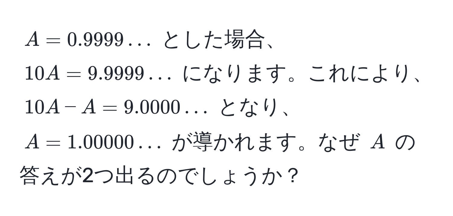 $A = 0.9999...$ とした場合、 $10A = 9.9999...$ になります。これにより、 $10A - A = 9.0000...$ となり、 $A = 1.00000...$ が導かれます。なぜ $A$ の答えが2つ出るのでしょうか？