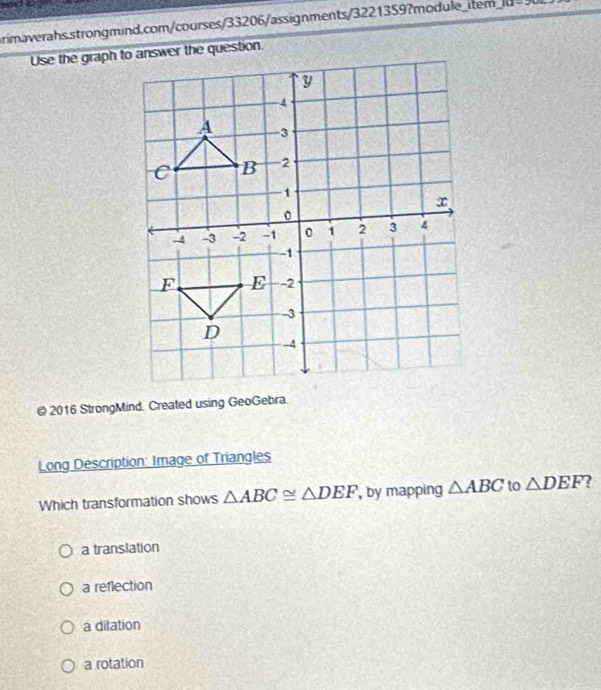 10-20= 
@ 2016 StrongMind. Created using GeoGebra.
Long Description: Image of Triangles
Which transformation shows △ ABC≌ △ DEF , by mapping △ ABC to △ DEF
a translation
a reflection
a dilation
a rotation