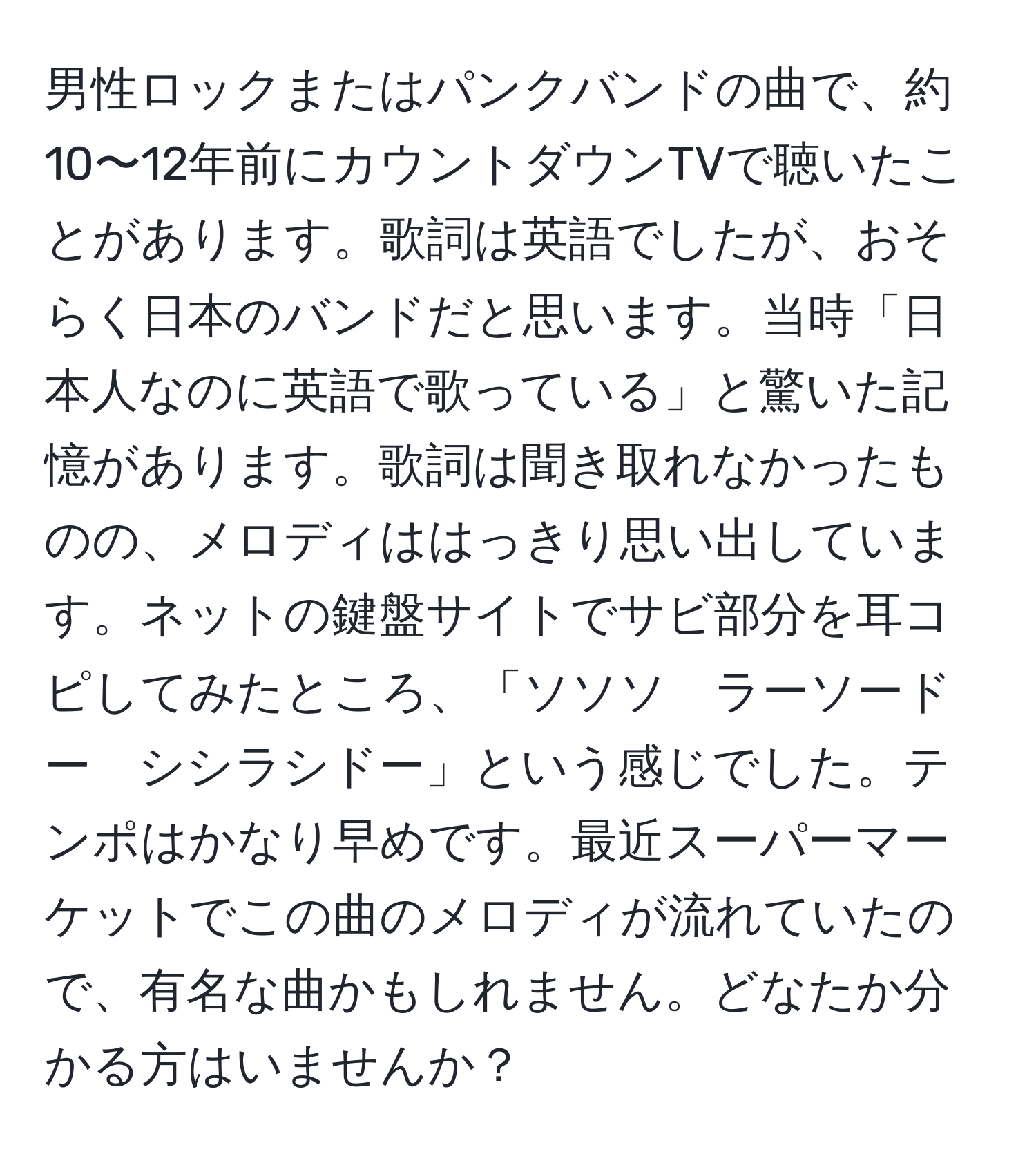 男性ロックまたはパンクバンドの曲で、約10〜12年前にカウントダウンTVで聴いたことがあります。歌詞は英語でしたが、おそらく日本のバンドだと思います。当時「日本人なのに英語で歌っている」と驚いた記憶があります。歌詞は聞き取れなかったものの、メロディははっきり思い出しています。ネットの鍵盤サイトでサビ部分を耳コピしてみたところ、「ソソソ　ラーソードー　シシラシドー」という感じでした。テンポはかなり早めです。最近スーパーマーケットでこの曲のメロディが流れていたので、有名な曲かもしれません。どなたか分かる方はいませんか？