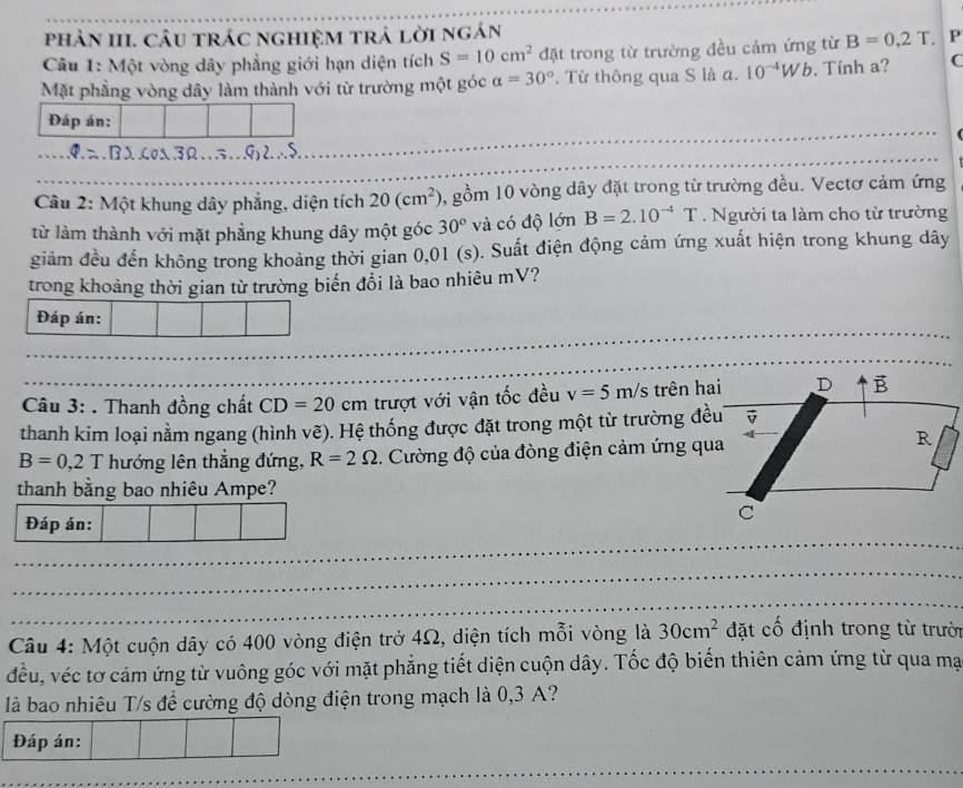 phản III. cầu trác nghiệm trả lời ngán
Câu 1: Một vòng dây phẳng giới hạn diện tích S=10cm^2 đặt trong từ trường đều cảm ứng từ B=0,2T. P
Mặt phẳng vòng dây làm thành với từ trường một góc alpha =30°. Từ thông qua S là a. 10^(-4)Wb. Tính a? C
_
Đáp án:
_
_
       
_
_
_
Câu 2: Một khung dây phẳng, diện tích 20(cm^2) 0, gồm 10 vòng dây đặt trong từ trường đều. Vectơ cảm ứng
từ làm thành với mặt phẳng khung dây một góc 30° và có độ lớn B=2.10^(-4)T Người ta làm cho từ trường
giảm đều đến không trong khoảng thời gian 0,01 (s). Suất điện động cảm ứng xuất hiện trong khung dây
trong khoảng thời gian từ trường biến đổi là bao nhiêu mV?
_
_
_
_
Câu 3: . Thanh đồng chất CD=20 cm trượt với vận tốc đều v=5m/s trên h
thanh kim loại nằm ngang (hình vẽ). Hệ thống được đặt trong một từ trường đề
B=0,2T hướng lên thẳng đứng, R=2Omega. Cường độ của đòng điện cảm ứng qu
thanh bằng bao nhiêu Ampe?
_
Đáp án:
_
_
Câu 4: Một cuộn dây có 400 vòng điện trở 4Ω, diện tích mỗi vòng là 30cm^2 đặt cố định trong từ trười
đều, véc tơ cảm ứng từ vuông góc với mặt phẳng tiết diện cuộn dây. Tốc độ biến thiên cảm ứng từ qua mạa
là bao nhiêu T/s để cường độ dòng điện trong mạch là 0,3 A?
Đáp án:
_
_
_