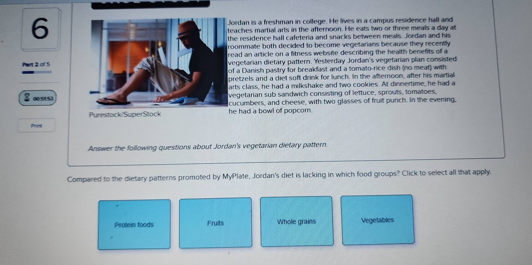 ordan is a freshman in college. He lives in a campus residence hall and
aches martial arts in the afternoon. He eats two or three meals a day at
e residence hall cafeteria and snacks between meals. Jordan and his
ommate both decided to become vegetarians because they recently
ad an article on a fitness website describing the health benefits of a
Part 2 of 5egetarian dietary pattern. Yesterday Jordan's vegetarian plan consisted
f a Danish pastry for breakfast and a tomato-rice dish (no meat) with
retzels and a diet soft drink for lunch. In the afternoon, after his martial
rts class, he had a milkshake and two cookies. At dinnertime, he had a
00:51:53egetarian sub sandwich consisting of lettuce, sprouts, tomatoes,
ucumbers, and cheese, with two glasses of fruit punch. In the evening,
Purestock/SuperStock he had a bowl of popcorn
Print
Answer the following questions about Jordan's vegetarian dietary pattern.
Compared to the dietary patterns promoted by MyPlate, Jordan's diet is lacking in which food groups? Click to select all that apply.
Protein foods Fruits Whole grains Vegetables