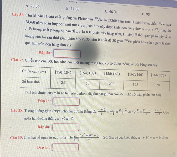 A. 23,04 B. 21,88 C. 46,31 D. 95
Câu 36. Chu kì bán rã của chất phóng xạ Plutonium ²'Pu là 24360 năm (tức là một lượng chất^(239)Pu sau
24360 năm phân hùy còn một nửa). Sự phân hủy này được tính theo công thức S=A.e^(-rt) , trong đó
A là lượng chất phóng xạ ban đầu, r là tỉ lệ phân hủy hàng năm, t (năm) là thời gian phân hủy, S là
lượng còn lại sau thời gian phân hủy t. Số năm ít nhất để 20 gam^(239)Pu phân hủy còn 4 gam là (kết
quả làm tròn đến hàng đơn vị)
Đáp án:
Câu 37. Chiều cao của 500 học sinh của một trường trung học cơ sở được thốn
Độ lệch chuẩn của mẫu số liệu ghép nhóm đã cho bằng (làm tròn đến chữ số thập phân thứ hai)
Đáp án:
Câu 38. Trong không gian Oxyz, cho hai đường thắng d_1: (x-1)/2 = y/-1 = (z+2)/3  và d_2: x/2 = (y-2)/1 = (z-1)/-1 . Góc
giữa hai đường thắng d_1 và d_2 là
Đáp án:
Câu 39. Cho hai số nguyên a, b thỏa mãn limlimits _xto 1 (ax^2+bx-5)/x-1 =20. Giá trị của biểu thức a^2+b^2-a-b bằng
Đáp án: