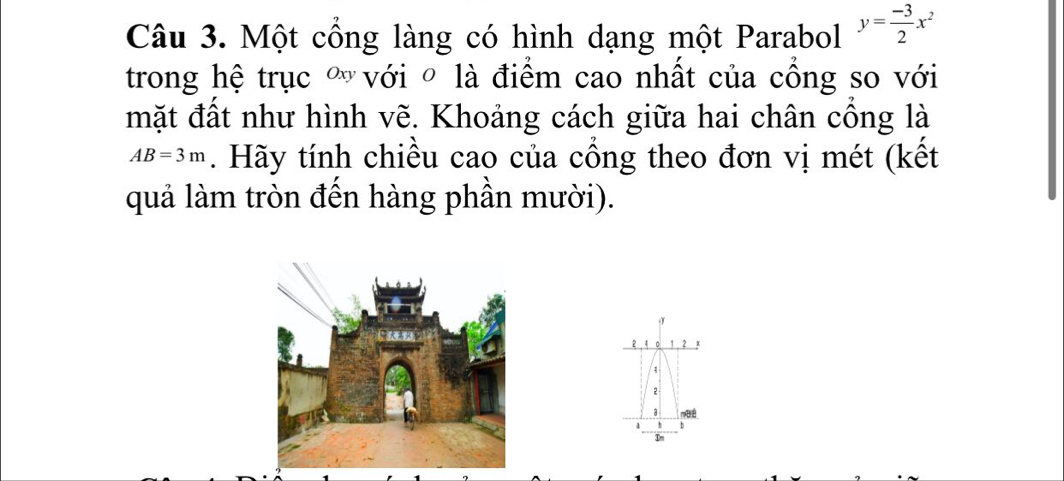 Một cổng làng có hình dạng một Parabol y= (-3)/2 x^2
trong hệ trục " với ô là điểm cao nhất của cồng so với 
mặt đất như hình vẽ. Khoảng cách giữa hai chân cổng là
AB=3m. Hãy tính chiều cao của cổng theo đơn vị mét (kết 
quả làm tròn đến hàng phần mười). 
. 4 。 1 2
1
2
Đ é
1 h b
In