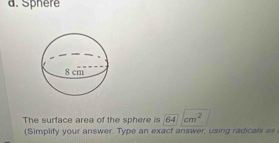 Sphere 
The surface area of the sphere is sqrt(64)cm^2. 
(Simplify your answer. Type an exact answer, using radicals as