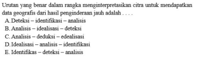 Urutan yang benar dalam rangka menginterpretasikan citra untuk mendapatkan
data geografis dari hasil penginderaan jauh adalah . . . .
A. Deteksi - identifikasi - analisis
B. Analisis - idealisasi - deteksi
C. Analisis - deduksi - edealisasi
D. Idealisasi - analisis - identifikasi
E. Identifikas - deteksi - analisis