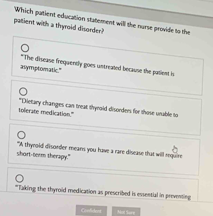 Which patient education statement will the nurse provide to the
patient with a thyroid disorder?
“The disease frequently goes untreated because the patient is
asymptomatic."
“Dietary changes can treat thyroid disorders for those unable to
tolerate medication."
“A thyroid disorder means you have a rare disease that will require
short-term therapy."
“Taking the thyroid medication as prescribed is essential in preventing
Confident Not Sure