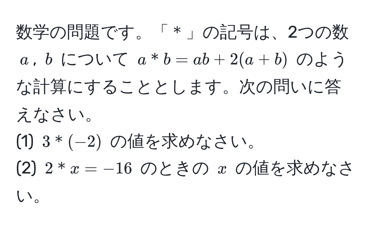 数学の問題です。「＊」の記号は、2つの数 $a$, $b$ について $a＊b = ab + 2(a + b)$ のような計算にすることとします。次の問いに答えなさい。  
(1) $3＊(-2)$ の値を求めなさい。  
(2) $2＊x = -16$ のときの $x$ の値を求めなさい。