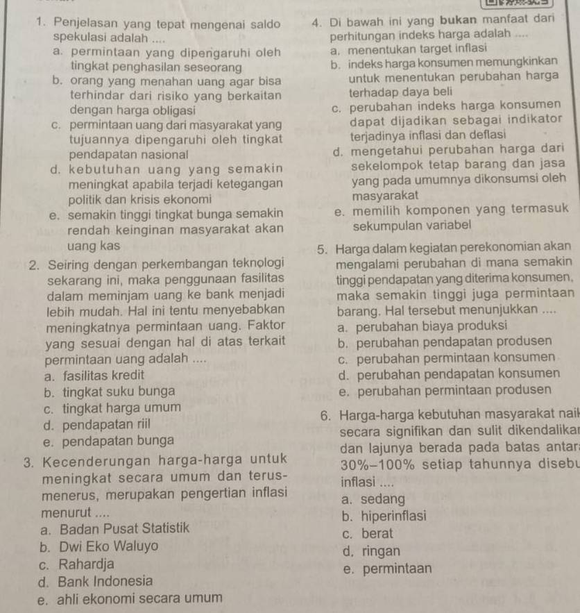 Penjelasan yang tepat mengenai saldo 4. Di bawah ini yang bukan manfaat dari
spekulasi adalah .... perhitungan indeks harga adalah ....
a. permintaan yang dipengaruhi oleh a. menentukan target inflasi
tingkat penghasilan seseorang b. indeks harga konsumen memungkinkan
b. orang yang menahan uang agar bisa untuk menentukan perubahan harga
terhindar dari risiko yang berkaitan terhadap daya beli
dengan harga obligasi c. perubahan indeks harga konsumen
c. permintaan uang dari masyarakat yang dapat dijadikan sebagai indikator
tujuannya dipengaruhi oleh tingkat terjadinya inflasi dan deflasi
pendapatan nasional d. mengetahui perubahan harga dari
d. kebutuhan uang yang semakin sekelompok tetap barang dan jasa
meningkat apabila terjadi ketegangan yang pada umumnya dikonsumsi oleh
politik dan krisis ekonomi masyarakat
e. semakin tinggi tingkat bunga semakin e. memilih komponen yang termasuk
rendah keinginan masyarakat akan sekumpulan variabel
uang kas
5. Harga dalam kegiatan perekonomian akan
2. Seiring dengan perkembangan teknologi mengalami perubahan di mana semakin
sekarang ini, maka penggunaan fasilitas tinggi pendapatan yang diterima konsumen,
dalam meminjam uang ke bank menjadi maka semakin tinggi juga permintaan
lebih mudah. Hal ini tentu menyebabkan barang. Hal tersebut menunjukkan ....
meningkatnya permintaan uang. Faktor a. perubahan biaya produksi
yang sesuai dengan hal di atas terkait b. perubahan pendapatan produsen
permintaan uang adalah .... c. perubahan permintaan konsumen
a. fasilitas kredit d. perubahan pendapatan konsumen
b. tingkat suku bunga e. perubahan permintaan produsen
c. tingkat harga umum
d. pendapatan riil 6. Harga-harga kebutuhan masyarakat nail
e. pendapatan bunga secara signifikan dan sulit dikendalikar
dan lajunya berada pada batas antar
3. Kecenderungan harga-harga untuk  30%-100% setiap tahunnya diseb
meningkat secara umum dan terus- inflasi ....
menerus, merupakan pengertian inflasi a. sedang
menurut .... b. hiperinflasi
a. Badan Pusat Statistik c. berat
b. Dwi Eko Waluyo d, ringan
c. Rahardja e. permintaan
d. Bank Indonesia
e. ahli ekonomi secara umum