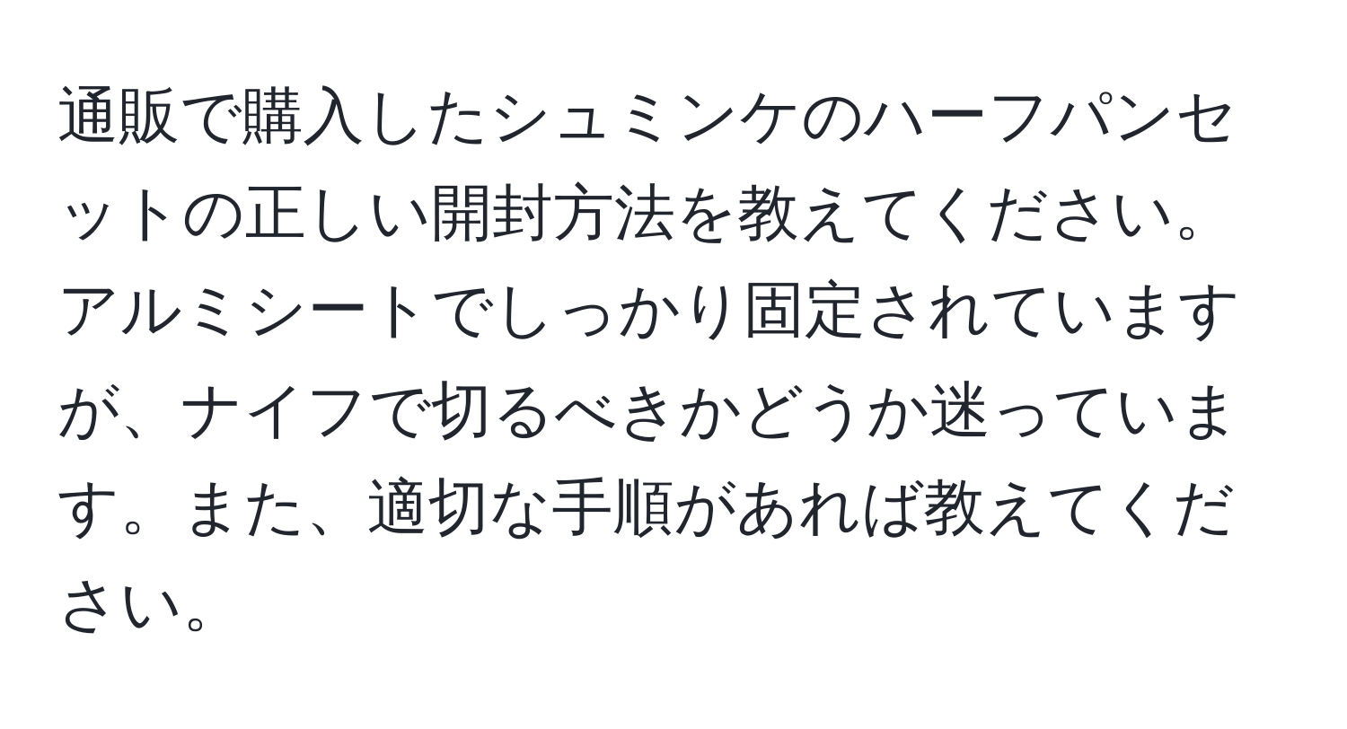 通販で購入したシュミンケのハーフパンセットの正しい開封方法を教えてください。アルミシートでしっかり固定されていますが、ナイフで切るべきかどうか迷っています。また、適切な手順があれば教えてください。