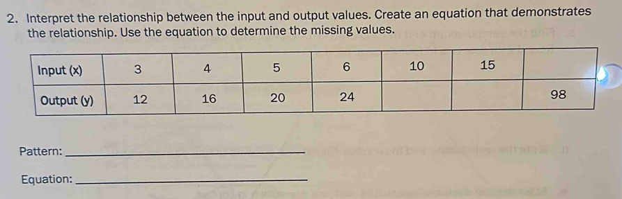 Interpret the relationship between the input and output values. Create an equation that demonstrates 
the relationship. Use the equation to determine the missing values. 
Pattern:_ 
Equation:_