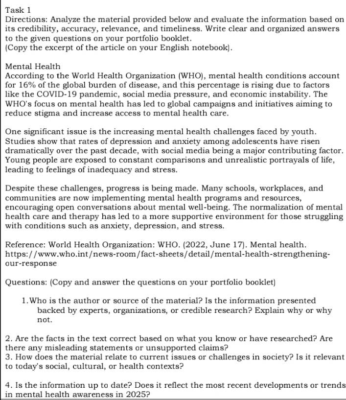 Task 1 
Directions: Analyze the material provided below and evaluate the information based on 
its credibility, accuracy, relevance, and timeliness. Write clear and organized answers 
to the given questions on your portfolio booklet. 
(Copy the excerpt of the article on your English notebook). 
Mental Health 
According to the World Health Organization (WHO), mental health conditions account 
for 16% of the global burden of disease, and this percentage is rising due to factors 
like the COVID-19 pandemic, social media pressure, and economic instability. The 
WHO's focus on mental health has led to global campaigns and initiatives aiming to 
reduce stigma and increase access to mental health care. 
One significant issue is the increasing mental health challenges faced by youth. 
Studies show that rates of depression and anxiety among adolescents have risen 
dramatically over the past decade, with social media being a major contributing factor. 
Young people are exposed to constant comparisons and unrealistic portrayals of life, 
leading to feelings of inadequacy and stress. 
Despite these challenges, progress is being made. Many schools, workplaces, and 
communities are now implementing mental health programs and resources, 
encouraging open conversations about mental well-being. The normalization of mental 
health care and therapy has led to a more supportive environment for those struggling 
with conditions such as anxiety, depression, and stress. 
Reference: World Health Organization: WHO. (2022, June 17). Mental health. 
https://www.who.int/news-room/fact-sheets/detail/mental-health-strengthening- 
our-response 
Questions: (Copy and answer the questions on your portfolio booklet) 
1.Who is the author or source of the material? Is the information presented 
backed by experts, organizations, or credible research? Explain why or why 
not. 
2. Are the facts in the text correct based on what you know or have researched? Are 
there any misleading statements or unsupported claims? 
3. How does the material relate to current issues or challenges in society? Is it relevant 
to today's social, cultural, or health contexts? 
4. Is the information up to date? Does it reflect the most recent developments or trends 
in mental health awareness in 2025?