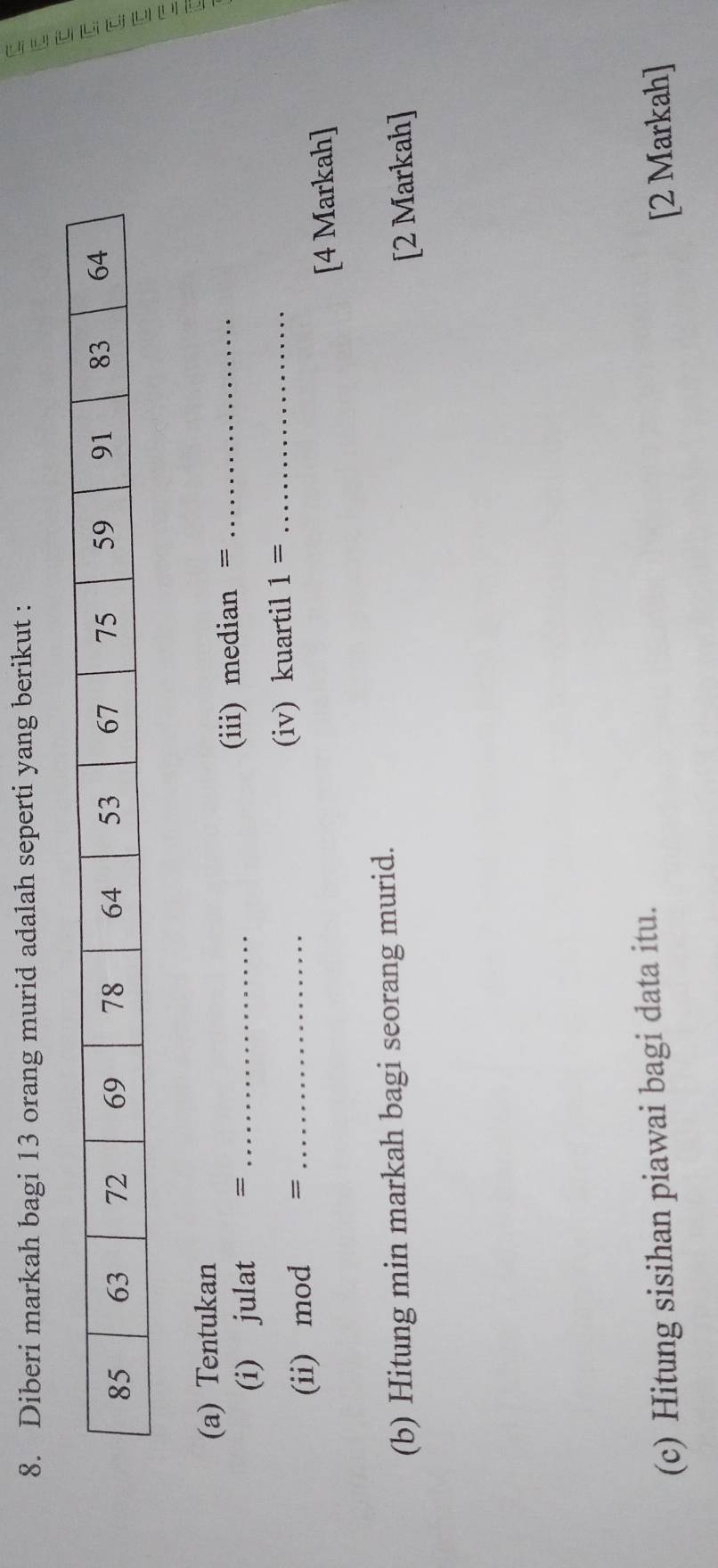 Diberi markah bagi 13 orang murid adalah seperti yang berikut : 
(a) Tentukan 
(i) julat = _(iii) median =_ 
(ii) mod = _(iv) kuartil 1= _ 
[4 Markah] 
(b) Hitung min markah bagi seorang murid. 
[2 Markah] 
(c) Hitung sisihan piawai bagi data itu. 
[2 Markah]